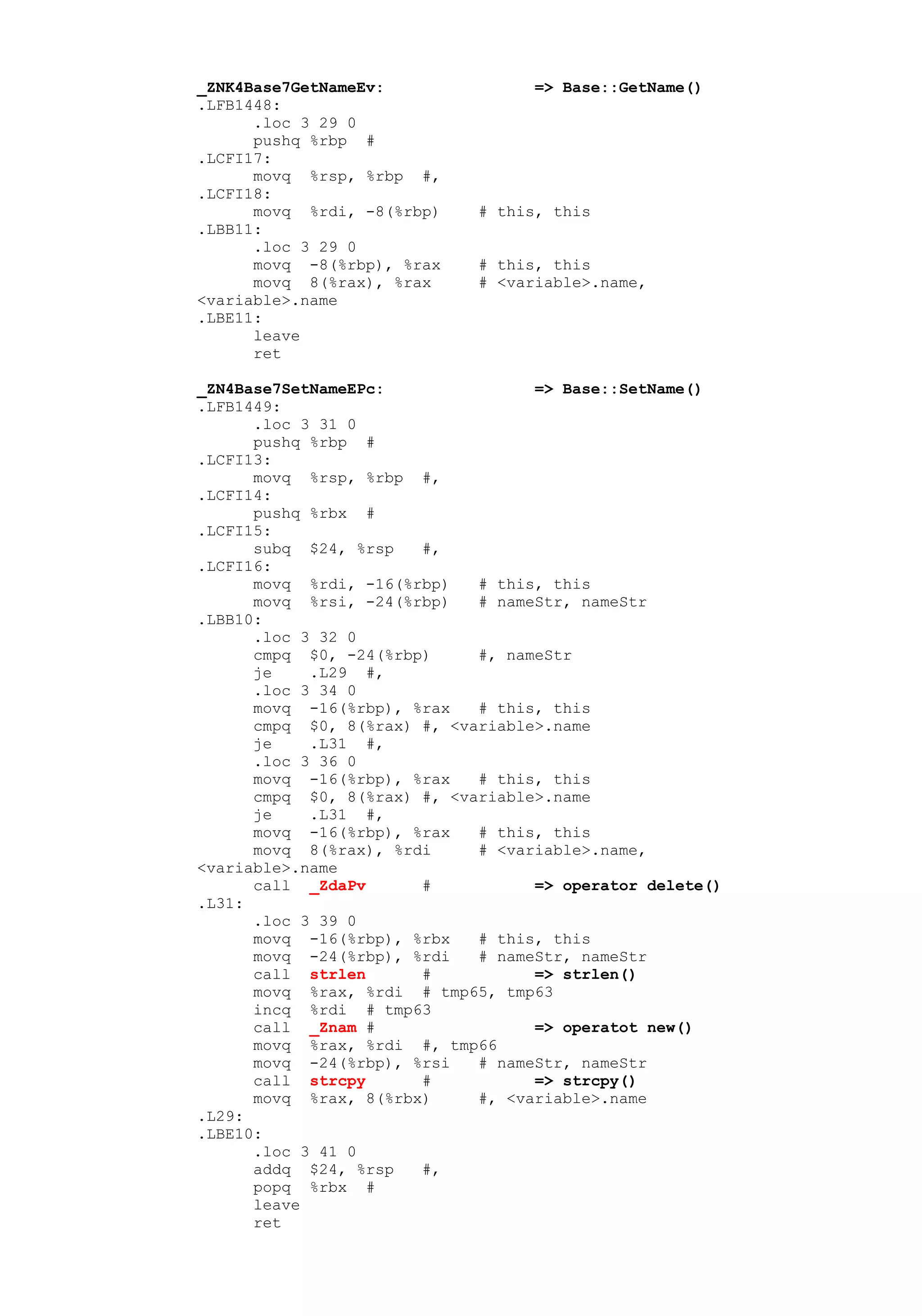 _ZNK4Base7GetNameEv:               => Base::GetName()
.LFB1448:
      .loc 3 29 0
      pushq %rbp #
.LCFI17:
      movq %rsp, %rbp #,
.LCFI18:
      movq %rdi, -8(%rbp)    # this, this
.LBB11:
      .loc 3 29 0
      movq -8(%rbp), %rax    # this, this
      movq 8(%rax), %rax     # <variable>.name,
<variable>.name
.LBE11:
      leave
      ret

_ZN4Base7SetNameEPc:               => Base::SetName()
.LFB1449:
      .loc 3 31 0
      pushq %rbp #
.LCFI13:
      movq %rsp, %rbp #,
.LCFI14:
      pushq %rbx #
.LCFI15:
      subq $24, %rsp   #,
.LCFI16:
      movq %rdi, -16(%rbp)   # this, this
      movq %rsi, -24(%rbp)   # nameStr, nameStr
.LBB10:
      .loc 3 32 0
      cmpq $0, -24(%rbp)     #, nameStr
      je    .L29 #,
      .loc 3 34 0
      movq -16(%rbp), %rax   # this, this
      cmpq $0, 8(%rax) #, <variable>.name
      je    .L31 #,
      .loc 3 36 0
      movq -16(%rbp), %rax   # this, this
      cmpq $0, 8(%rax) #, <variable>.name
      je    .L31 #,
      movq -16(%rbp), %rax   # this, this
      movq 8(%rax), %rdi     # <variable>.name,
<variable>.name
      call _ZdaPv      #           => operator delete()
.L31:
      .loc 3 39 0
      movq -16(%rbp), %rbx   # this, this
      movq -24(%rbp), %rdi   # nameStr, nameStr
      call strlen      #           => strlen()
      movq %rax, %rdi # tmp65, tmp63
      incq %rdi # tmp63
      call _Znam #                 => operatot new()
      movq %rax, %rdi #, tmp66
      movq -24(%rbp), %rsi   # nameStr, nameStr
      call strcpy      #           => strcpy()
      movq %rax, 8(%rbx)     #, <variable>.name
.L29:
.LBE10:
      .loc 3 41 0
      addq $24, %rsp   #,
      popq %rbx #
      leave
      ret
 