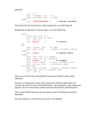 generates:

             .loc 2 8 0
             movq -24(%rbp), %rsi            # s, s
             leaq -64(%rbp), %rdi            #, tmp59
       .LEHB0:
             call _ZN7DerivedC1EPc           #      => Derived::Derived()

This means that the functions are called respectively as we had expected.

Building the instantiation in release mode, we see the following:

       .LCFI2:
             testq %rdi, %rdi # s
             movq %rsp, %rbp #, tmp114
             je    .L3   #,
             call strlen       #          => strlen()
       .L3:
       .L5:
             leaq 1(%rax), %rdi     #, tmp67
             movq %rax, (%rbp)      # tmp63, <variable>.nameLen
       .LEHB0:
             call _Znam #                 => operator new()
       .LEHE0:
             movq %rbx, %rsi # s, nameStr
             movq %rax, %rdi #, <anonymous>
             call strcpy       #          => strcpy()
             movq %rax, 8(%rbp)     # tmp70, <variable>.name
             movq 8(%rsp), %rdi     # <variable>.name,
       <variable>.name
             movq %rbp, 16(%rbp)    # tmp114, <variable>.myBase
             testq %rdi, %rdi # <variable>.name
             jne   .L44 #,

Thus we see that the Derived (and Base) Constructor calls have been totally
optimized.

The above is illustrated in terms of the constructors. Similar optimizations do
(mostly) take place for (non-virtual) destructors, copy constructor, copy assignment
operator, all non-virtual inline member functions and all inline global functions.

Only virtual member functions are not inlined as their call sequence is runtime
dependent.

The same behavior is observed in case of Get / Set Methods.
 