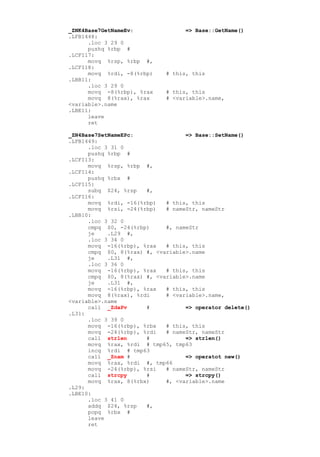 _ZNK4Base7GetNameEv:               => Base::GetName()
.LFB1448:
      .loc 3 29 0
      pushq %rbp #
.LCFI17:
      movq %rsp, %rbp #,
.LCFI18:
      movq %rdi, -8(%rbp)    # this, this
.LBB11:
      .loc 3 29 0
      movq -8(%rbp), %rax    # this, this
      movq 8(%rax), %rax     # <variable>.name,
<variable>.name
.LBE11:
      leave
      ret

_ZN4Base7SetNameEPc:               => Base::SetName()
.LFB1449:
      .loc 3 31 0
      pushq %rbp #
.LCFI13:
      movq %rsp, %rbp #,
.LCFI14:
      pushq %rbx #
.LCFI15:
      subq $24, %rsp   #,
.LCFI16:
      movq %rdi, -16(%rbp)   # this, this
      movq %rsi, -24(%rbp)   # nameStr, nameStr
.LBB10:
      .loc 3 32 0
      cmpq $0, -24(%rbp)     #, nameStr
      je    .L29 #,
      .loc 3 34 0
      movq -16(%rbp), %rax   # this, this
      cmpq $0, 8(%rax) #, <variable>.name
      je    .L31 #,
      .loc 3 36 0
      movq -16(%rbp), %rax   # this, this
      cmpq $0, 8(%rax) #, <variable>.name
      je    .L31 #,
      movq -16(%rbp), %rax   # this, this
      movq 8(%rax), %rdi     # <variable>.name,
<variable>.name
      call _ZdaPv      #           => operator delete()
.L31:
      .loc 3 39 0
      movq -16(%rbp), %rbx   # this, this
      movq -24(%rbp), %rdi   # nameStr, nameStr
      call strlen      #           => strlen()
      movq %rax, %rdi # tmp65, tmp63
      incq %rdi # tmp63
      call _Znam #                 => operatot new()
      movq %rax, %rdi #, tmp66
      movq -24(%rbp), %rsi   # nameStr, nameStr
      call strcpy      #           => strcpy()
      movq %rax, 8(%rbx)     #, <variable>.name
.L29:
.LBE10:
      .loc 3 41 0
      addq $24, %rsp   #,
      popq %rbx #
      leave
      ret
 