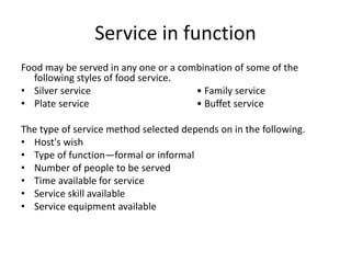 Service in function
Food may be served in any one or a combination of some of the
following styles of food service.
• Silver service • Family service
• Plate service • Buffet service
The type of service method selected depends on in the following.
• Host's wish
• Type of function—formal or informal
• Number of people to be served
• Time available for service
• Service skill available
• Service equipment available
 