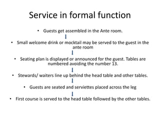 Service in formal function
• Guests get assembled in the Ante room.
• Small welcome drink or mocktail may be served to the guest in the
ante room
• Seating plan is displayed or announced for the guest. Tables are
numbered avoiding the number 13.
• Stewards/ waiters line up behind the head table and other tables.
• Guests are seated and serviettes placed across the leg
• First course is served to the head table followed by the other tables.
 