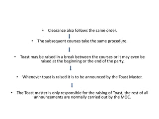• Clearance also follows the same order.
• The subsequent courses take the same procedure.
• Toast may be raised in a break between the courses or it may even be
raised at the beginning or the end of the party.
• Whenever toast is raised it is to be announced by the Toast Master.
• The Toast master is only responsible for the raising of Toast, the rest of all
announcements are normally carried out by the MOC.
 