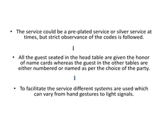• The service could be a pre-plated service or silver service at
times, but strict observance of the codes is followed.
• All the guest seated in the head table are given the honor
of name cards whereas the guest in the other tables are
either numbered or named as per the choice of the party.
• To facilitate the service different systems are used which
can vary from hand gestures to light signals.
 