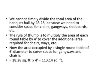 • We cannot simply divide the total area of the
banquet hall by 28.28, because we need to
consider space for chairs, gangways, sideboards,
etc.
• The rule of thumb is to multiply the area of each
round table by 4' to cover the additional area
required for chairs, ways, etc.
• Now the area occupied by a single round table of
6' diameter to cover space for gangways and
chair is
• = 28.28 sq. ft. x 4' = 113.14 sq. ft.
 