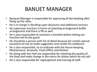 BANUET MANAGER
• Banquet Manager is responsible for approving all the booking after
fixing up the rates.
• He is in charge in deciding upon discounts and additional services.
• He supervises function in terms of selecting arrangement buffet
arrangement and there is PR as well.
• He is also responsible to maintain a checklist before letting out
function hall to the guest.
• He should be a person with list of detail because for certain special
occasions he has to make suggestion and create the ambience.
• He is also responsible, to co-ordinate with the House-keeping,
Maintenance, Accounts, Front Office and Kitchen.
• He along with the chef are responsible for checking the quality of
the food and make change in the menu for dishes which do not sell.
• He is also responsible for regroupment and training of staff.
 