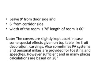 • Leave 9' from door side and
• 6' from corridor side
• width of the room is 78' length of room is 60‘
Note: The covers are slightly kept apart in case
some special effects given on top table like fruit
decoration, carvings. Also sometimes PA systems
and personal mikes are provided for toasting and
speeches. However sufficient and in many places
calculations are based on 28"
 