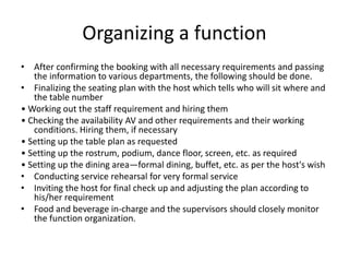 Organizing a function
• After confirming the booking with all necessary requirements and passing
the information to various departments, the following should be done.
• Finalizing the seating plan with the host which tells who will sit where and
the table number
• Working out the staff requirement and hiring them
• Checking the availability AV and other requirements and their working
conditions. Hiring them, if necessary
• Setting up the table plan as requested
• Setting up the rostrum, podium, dance floor, screen, etc. as required
• Setting up the dining area—formal dining, buffet, etc. as per the host's wish
• Conducting service rehearsal for very formal service
• Inviting the host for final check up and adjusting the plan according to
his/her requirement
• Food and beverage in-charge and the supervisors should closely monitor
the function organization.
 
