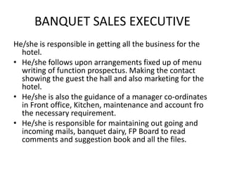 BANQUET SALES EXECUTIVE
He/she is responsible in getting all the business for the
hotel.
• He/she follows upon arrangements fixed up of menu
writing of function prospectus. Making the contact
showing the guest the hall and also marketing for the
hotel.
• He/she is also the guidance of a manager co-ordinates
in Front office, Kitchen, maintenance and account fro
the necessary requirement.
• He/she is responsible for maintaining out going and
incoming mails, banquet dairy, FP Board to read
comments and suggestion book and all the files.
 