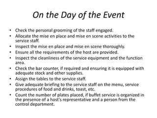 On the Day of the Event
• Check the personal grooming of the staff engaged.
• Allocate the mise en place and mise en scene activities to the
service staff.
• Inspect the mise en place and mise en scene thoroughly.
• Ensure all the requirements of the host are provided.
• Inspect the cleanliness of the service equipment and the function
area.
• Check the bar counter, if required and ensuring it is equipped with
adequate stock and other supplies.
• Assign the tables to the service staff.
• Give adequate briefing to the service staff on the menu, service
procedures of food and drinks, toast, etc.
• Count the number of plates placed, if buffet service is organized in
the presence of a host's representative and a person from the
control department.
 