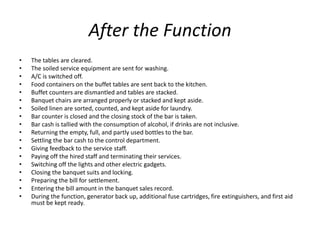 After the Function
• The tables are cleared.
• The soiled service equipment are sent for washing.
• A/C is switched off.
• Food containers on the buffet tables are sent back to the kitchen.
• Buffet counters are dismantled and tables are stacked.
• Banquet chairs are arranged properly or stacked and kept aside.
• Soiled linen are sorted, counted, and kept aside for laundry.
• Bar counter is closed and the closing stock of the bar is taken.
• Bar cash is tallied with the consumption of alcohol, if drinks are not inclusive.
• Returning the empty, full, and partly used bottles to the bar.
• Settling the bar cash to the control department.
• Giving feedback to the service staff.
• Paying off the hired staff and terminating their services.
• Switching off the lights and other electric gadgets.
• Closing the banquet suits and locking.
• Preparing the bill for settlement.
• Entering the bill amount in the banquet sales record.
• During the function, generator back up, additional fuse cartridges, fire extinguishers, and first aid
must be kept ready.
 