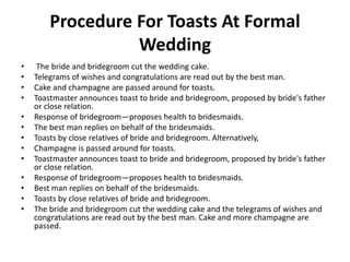 Procedure For Toasts At Formal
Wedding
• The bride and bridegroom cut the wedding cake.
• Telegrams of wishes and congratulations are read out by the best man.
• Cake and champagne are passed around for toasts.
• Toastmaster announces toast to bride and bridegroom, proposed by bride's father
or close relation.
• Response of bridegroom—proposes health to bridesmaids.
• The best man replies on behalf of the bridesmaids.
• Toasts by close relatives of bride and bridegroom. Alternatively,
• Champagne is passed around for toasts.
• Toastmaster announces toast to bride and bridegroom, proposed by bride's father
or close relation.
• Response of bridegroom—proposes health to bridesmaids.
• Best man replies on behalf of the bridesmaids.
• Toasts by close relatives of bride and bridegroom.
• The bride and bridegroom cut the wedding cake and the telegrams of wishes and
congratulations are read out by the best man. Cake and more champagne are
passed.
 