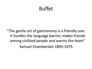 Buffet
“The gentle art of gastronomy is a friendly one.
It hurdles the language barrier, makes friends
among civilized people and warms the heart”
Samuel Chamberlain 1895-1975
 