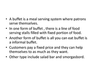 • A buffet is a meal serving system where patrons
serve themselves.
• In one form of buffet , there is a line of food
serving stalls filled with fixed portion of food.
• Another form of buffet is all you can eat buffet is
a informal buffet.
• Customers pay a fixed price and they can help
themselves to as much as they want.
• Other type include salad bar and smorgasbord.
 