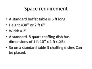 Space requirement
• A standard buffet table is 6 ft long .
• Height =30’’ or 2 ft 6’’
• Width = 2’
• A standard 8 quart chaffing dish has
dimensions of 1 ft 10’’ x 1 ft (LXB)
• So on a standard table 3 chaffing dishes Can
be placed.
 