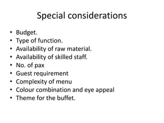 Special considerations
• Budget.
• Type of function.
• Availability of raw material.
• Availability of skilled staff.
• No. of pax
• Guest requirement
• Complexity of menu
• Colour combination and eye appeal
• Theme for the buffet.
 