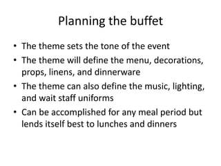 Planning the buffet
• The theme sets the tone of the event
• The theme will define the menu, decorations,
props, linens, and dinnerware
• The theme can also define the music, lighting,
and wait staff uniforms
• Can be accomplished for any meal period but
lends itself best to lunches and dinners
 