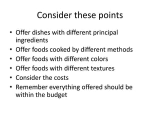 Consider these points
• Offer dishes with different principal
ingredients
• Offer foods cooked by different methods
• Offer foods with different colors
• Offer foods with different textures
• Consider the costs
• Remember everything offered should be
within the budget
 