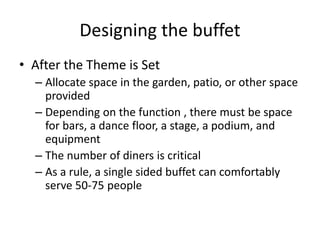 Designing the buffet
• After the Theme is Set
– Allocate space in the garden, patio, or other space
provided
– Depending on the function , there must be space
for bars, a dance floor, a stage, a podium, and
equipment
– The number of diners is critical
– As a rule, a single sided buffet can comfortably
serve 50-75 people
 