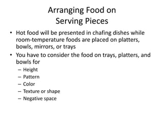 Arranging Food on
Serving Pieces
• Hot food will be presented in chafing dishes while
room-temperature foods are placed on platters,
bowls, mirrors, or trays
• You have to consider the food on trays, platters, and
bowls for
– Height
– Pattern
– Color
– Texture or shape
– Negative space
 