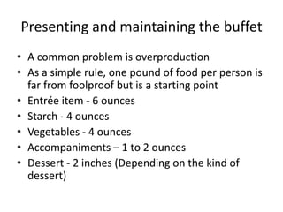 Presenting and maintaining the buffet
• A common problem is overproduction
• As a simple rule, one pound of food per person is
far from foolproof but is a starting point
• Entrée item - 6 ounces
• Starch - 4 ounces
• Vegetables - 4 ounces
• Accompaniments – 1 to 2 ounces
• Dessert - 2 inches (Depending on the kind of
dessert)
 