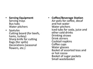 • Serving Equipment
Serving trays
Bus tubs
Water pitchers
• Spatulas
Cutting board (for beefs,
hams, turkey)
Sharp knife for cutting
Rags (for spills)
Decorations (seasonal
flowers, etc.)
• Coffee/Beverage Station
Air-pots for coffee, decaf
and hot water
Water pitchers
Iced tubs for soda, juice and
other cold drinks
Drinking straws
Drink stirrers
Cocktail napkins
Coffee cups
Water glasses
Basket of assorted teas and
or hot cocoa
Basket of sugar packets
Small wastebasket
 