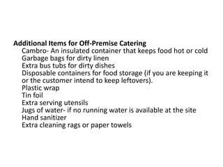 Additional Items for Off-Premise Catering
Cambro- An insulated container that keeps food hot or cold
Garbage bags for dirty linen
Extra bus tubs for dirty dishes
Disposable containers for food storage (if you are keeping it
or the customer intend to keep leftovers).
Plastic wrap
Tin foil
Extra serving utensils
Jugs of water- if no running water is available at the site
Hand sanitizer
Extra cleaning rags or paper towels
 