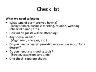 Check list
What we need to know:
• What type of event are you having?
(Baby shower, business meeting, reunion, wedding
rehearsal dinner, etc.)
• How many guests will be attending?
• Any special needs?
(Vegetarian, allergies, etc.)
• Do you need a dessert provided or a section set-up for a
dessert?
• Do you need any meeting tools?
(Screen, extension cords, etc.)
• One check, separate checks
 