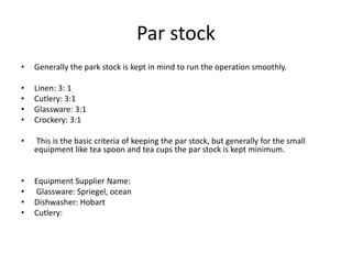 Par stock
• Generally the park stock is kept in mind to run the operation smoothly.
• Linen: 3: 1
• Cutlery: 3:1
• Glassware: 3:1
• Crockery: 3:1
• This is the basic criteria of keeping the par stock, but generally for the small
equipment like tea spoon and tea cups the par stock is kept minimum.
• Equipment Supplier Name:
• Glassware: Spriegel, ocean
• Dishwasher: Hobart
• Cutlery:
 