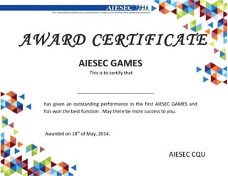 AIESEC CQU
AWARD CERTIFICATE
This is to certify that
AIESEC GAMES
has given an outstanding performance in the first AIESEC GAMES and
has won the best function . May there be more success to you.
Awarded on 18th
of May, 2014.
 