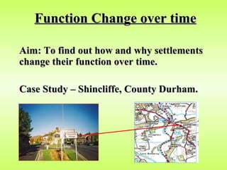 Function Change over time Aim: To find out how and why settlements change their function over time. Case Study – Shincliffe, County Durham.   