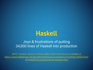 Joys & frustrations of putting
34,000 lines of Haskell into production
NOTE: Another version of these slides (with more text) is available at
https://www.slideshare.net/saurabhnanda/joys-frustrations-of-putting-34000-lines-
of-haskell-into-production-at-vacation-labs
Haskell
 
