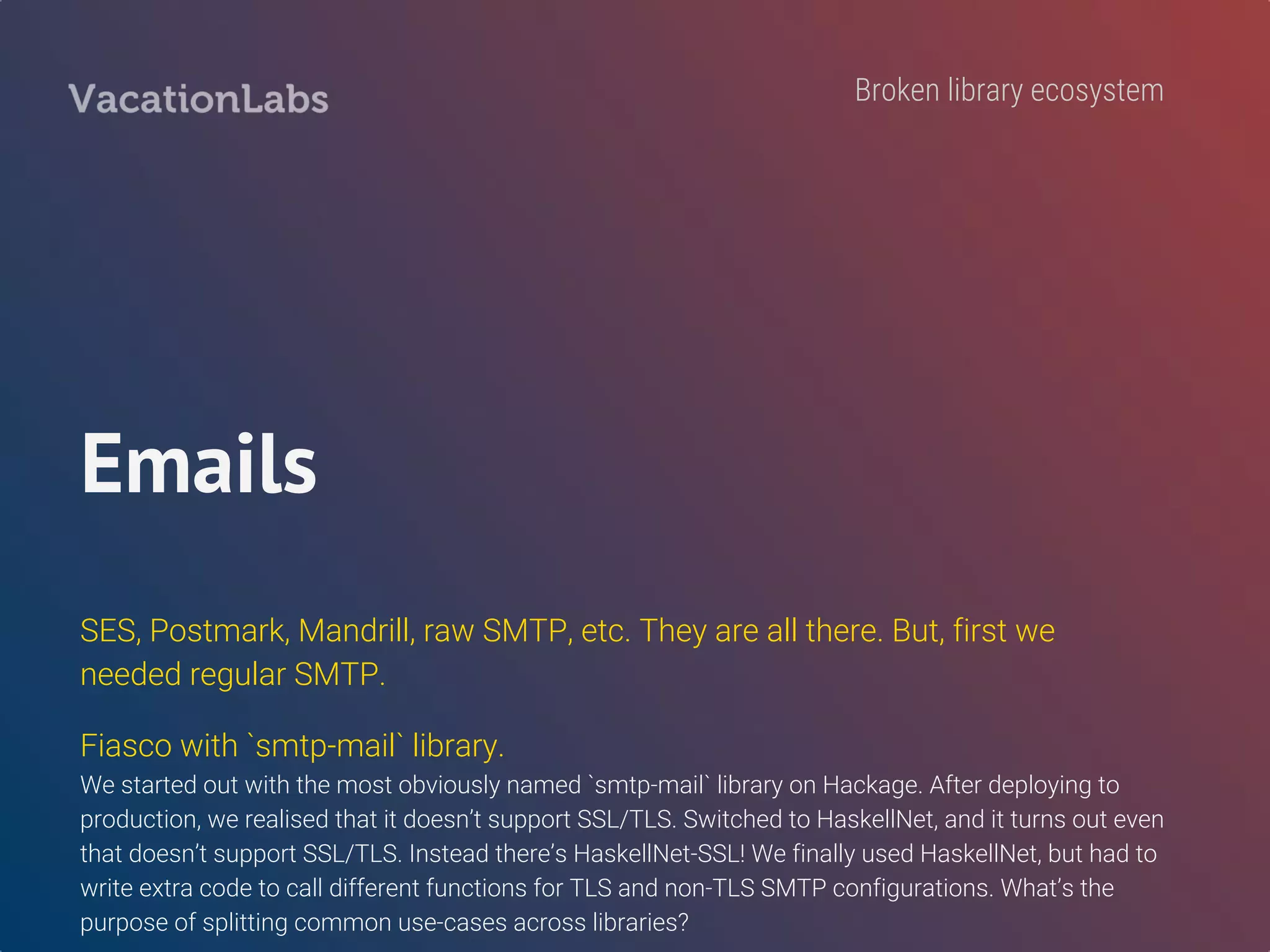 Sendgrid library
`haskell-sendgrid` is incomplete. We wrote our own.
Ping us on Twitter if you want to help open-source our code. (Open bounty)
Will include code clean-up, documentation, and tests.
http://www.vacationlabs.com/haskell-bounty-program/
Call for contribution
 