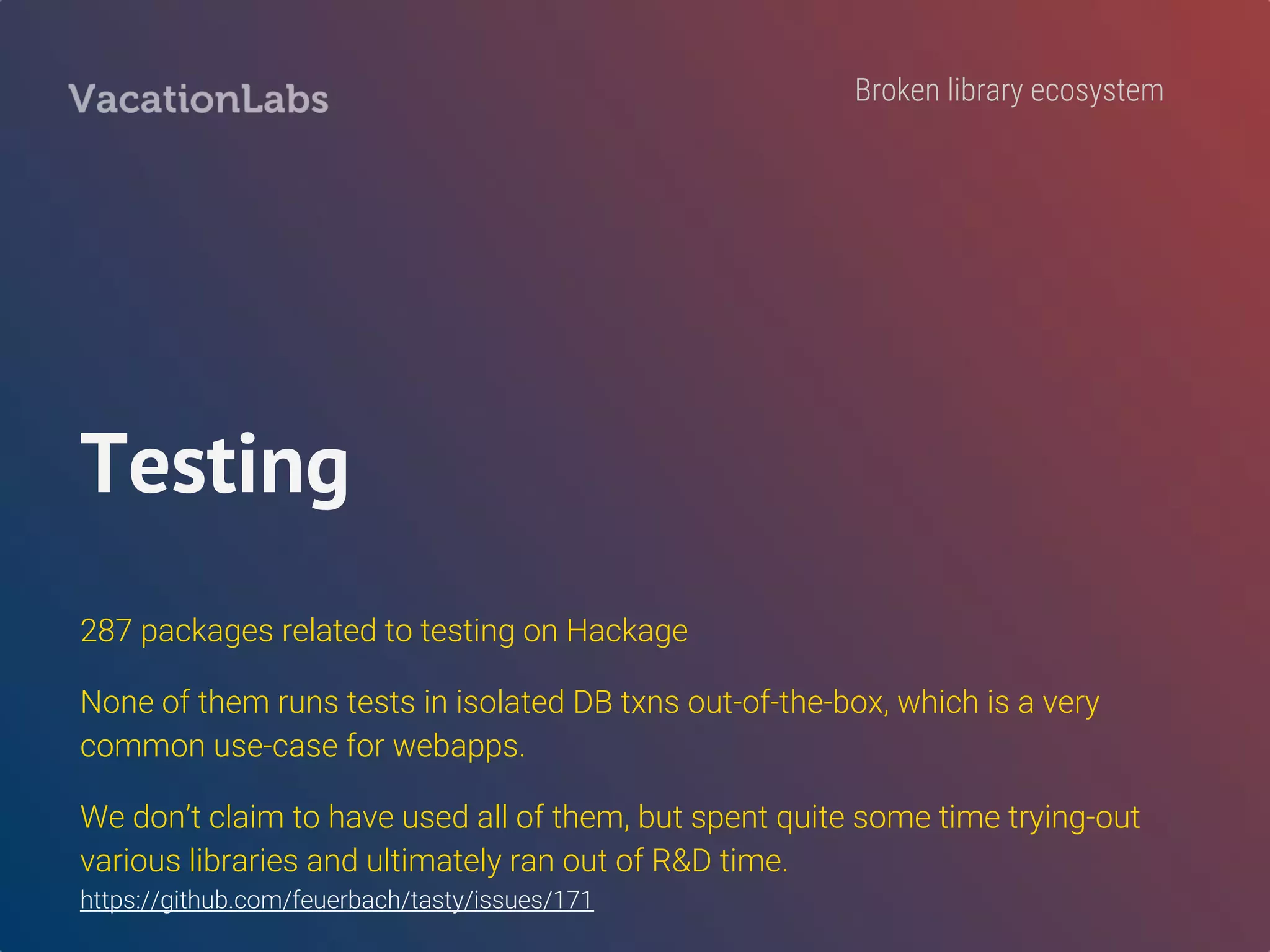 DB libraries
persistent, groundhog, hasql, pg-simple, opaleye, HaskellDB, HRR, and more.
Which to use when? Why so many?
Had unsatisfactory experience with Persistent initially. Started looking for
alternatives, and settled with Opaleye. Still not completely happy.
Issues with Persistent: models file is a compile bottleneck contributing to slow reloads, no way to
have DEFAULT values come from DB (eg. createdAt, updatedAt), unable to figure out how to
compose SELECT/WHERE clauses, esqueleto was a dead-project when we looked at persistent.
Broken library ecosystem
 