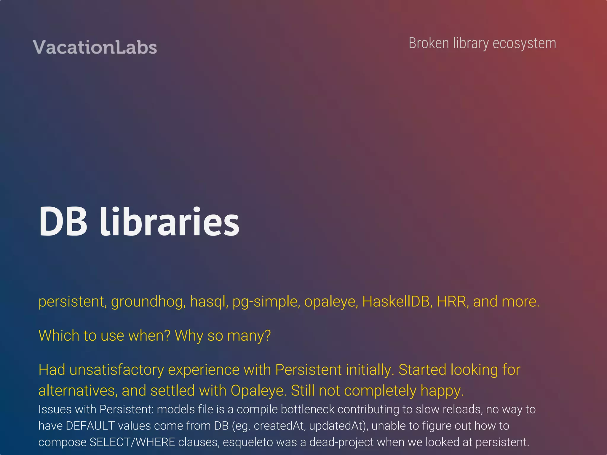 Lack of established
best-practices
Community keeps arguing about core stuff and all this chatter confuses
new-comers. Personally wasted a lot of time chasing research-y ideas.
stack vs cabal
mtl vs free-monads
error handling
Is TH good or bad?
No best practices
 