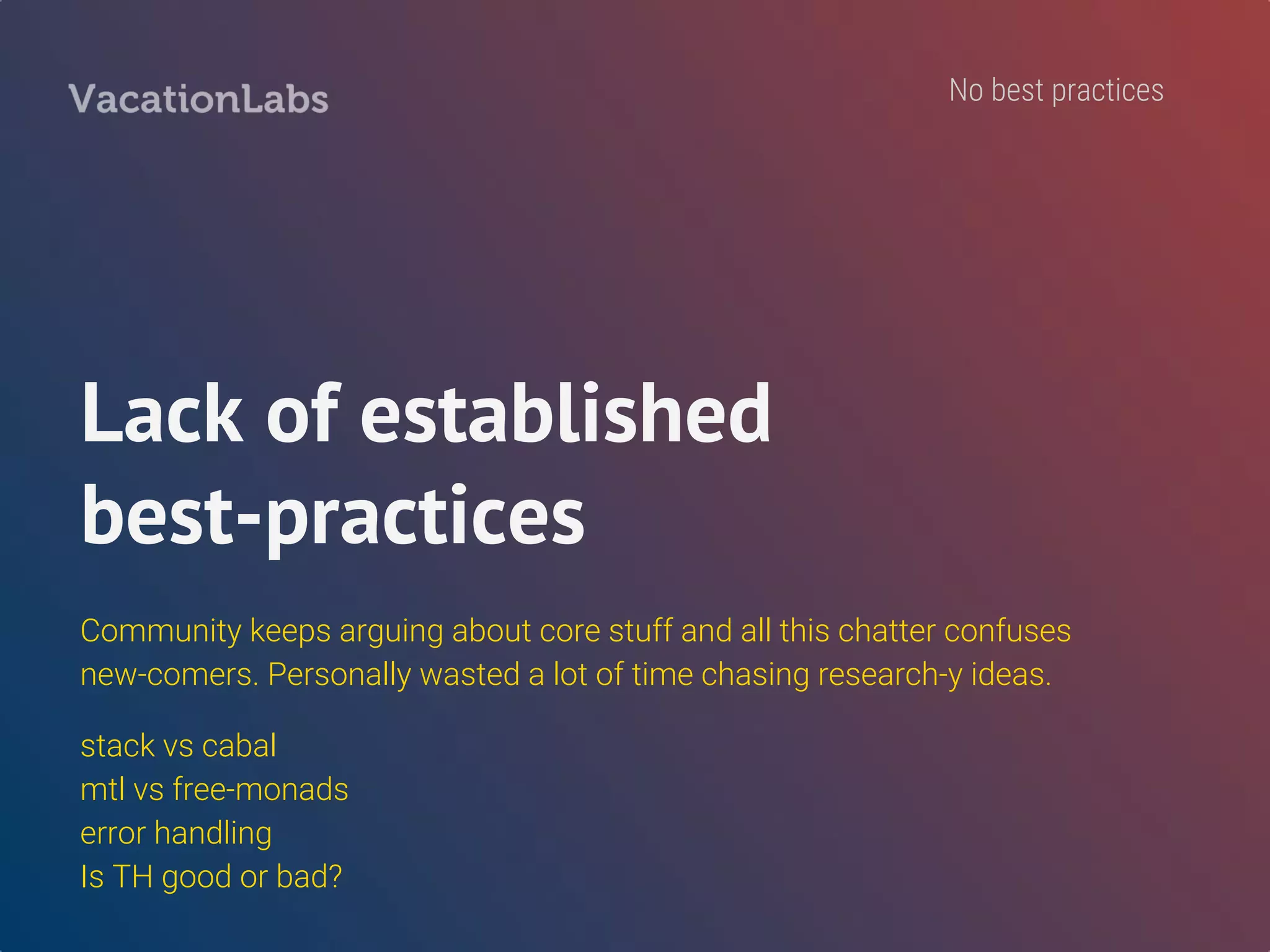 Installing Haskell
FOUR different ways to install Haskell - seriously?!
OS’ native package manager, Haskell platform, Stack, Nix
PS: Just use “stack” - tried & tested. LTS snapshots are awesome!
Upgraded LTS twice during our development. Resulted in a few trivial compiler errors. Never had
such painless upgrades in Rails or Node.
No best practices
 