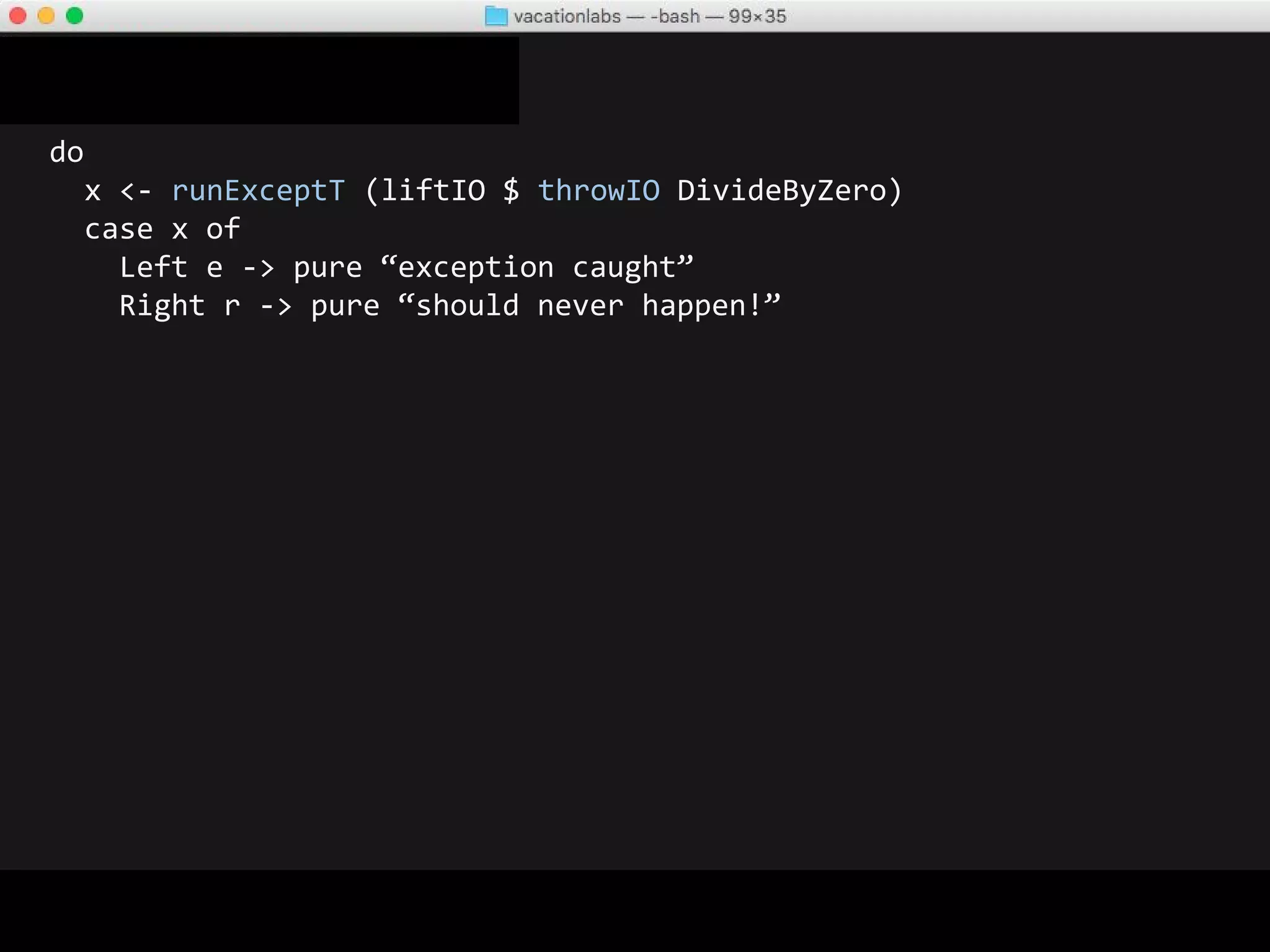 do
x <- runExceptT (liftIO $ throwIO DivideByZero)
case x of
Left e -> pure “exception caught”
Right r -> pure “should never happen!”
-- OUTPUT
*** Exception: divide by zero
-- Reaction: Wtf ?!
 