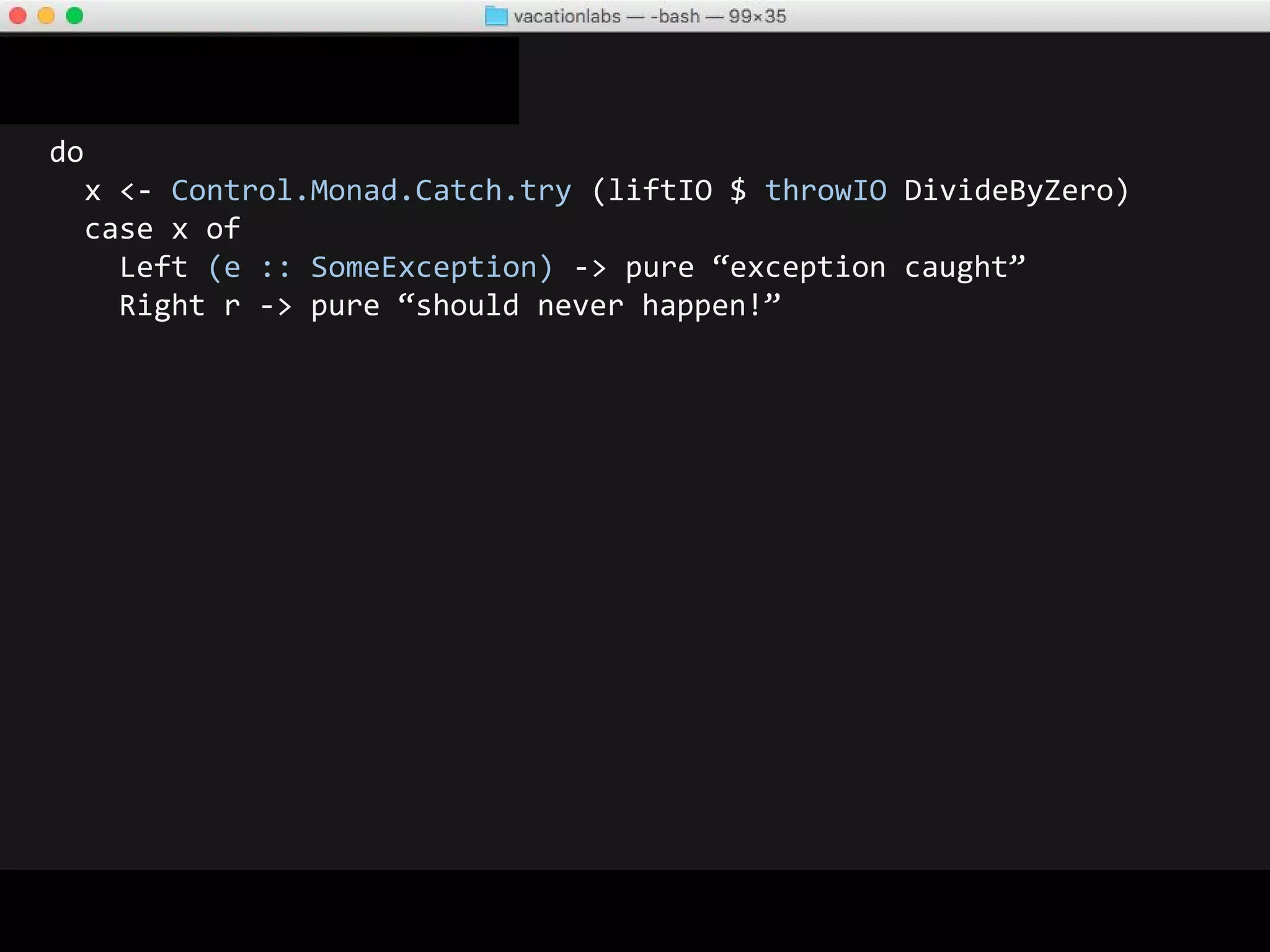 do
x <- Control.Monad.Catch.try (liftIO $ throwIO DivideByZero)
case x of
Left (e :: SomeException) -> pure “exception caught”
Right r -> pure “should never happen!”
-- OUTPUT
“exception caught”
 