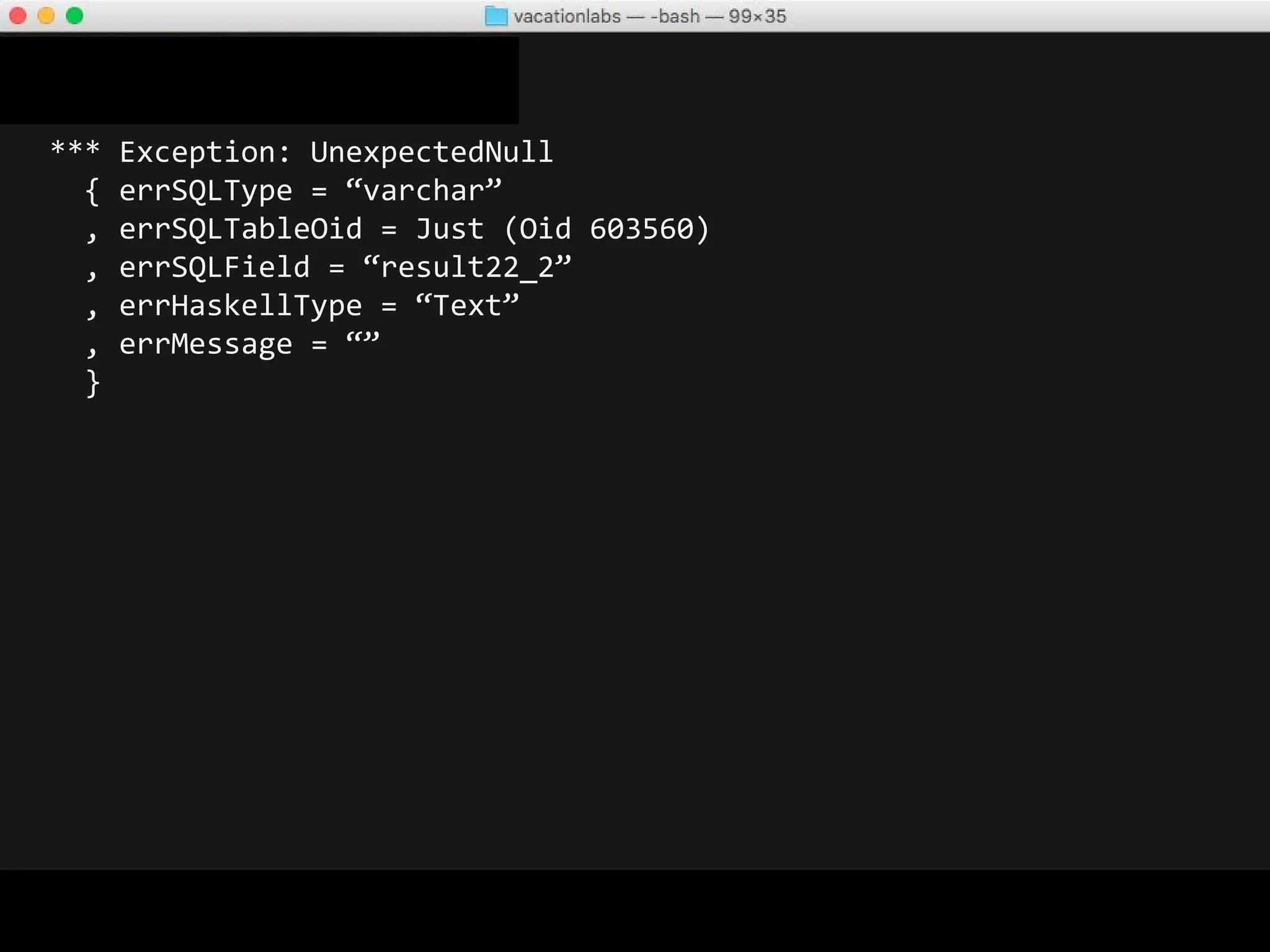 *** Exception: UnexpectedNull
{ errSQLType = “varchar”
, errSQLTableOid = Just (Oid 603560)
, errSQLField = “result22_2”
, errHaskellType = “Text”
, errMessage = “”
}
Which row? What SQL was being run?
Any other info that can help me debug this? Stacktrace?
 