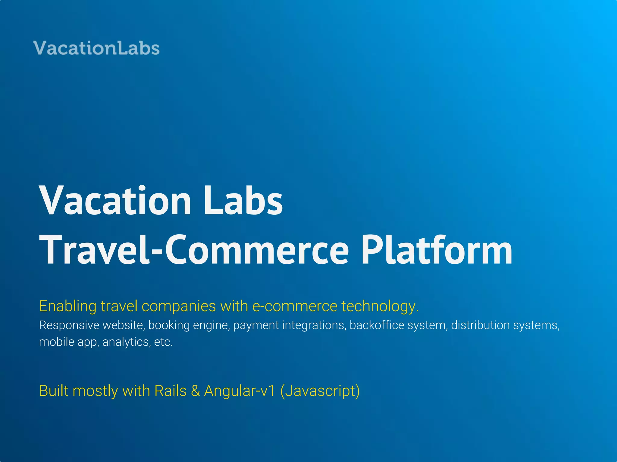 Vacation Labs
Travel-Commerce Platform
Enabling travel companies with e-commerce technology.
Responsive website, booking engine, payment integrations, backoffice system, distribution systems,
mobile app, analytics, etc.
Built mostly with Rails & Angular-v1 (Javascript)
 