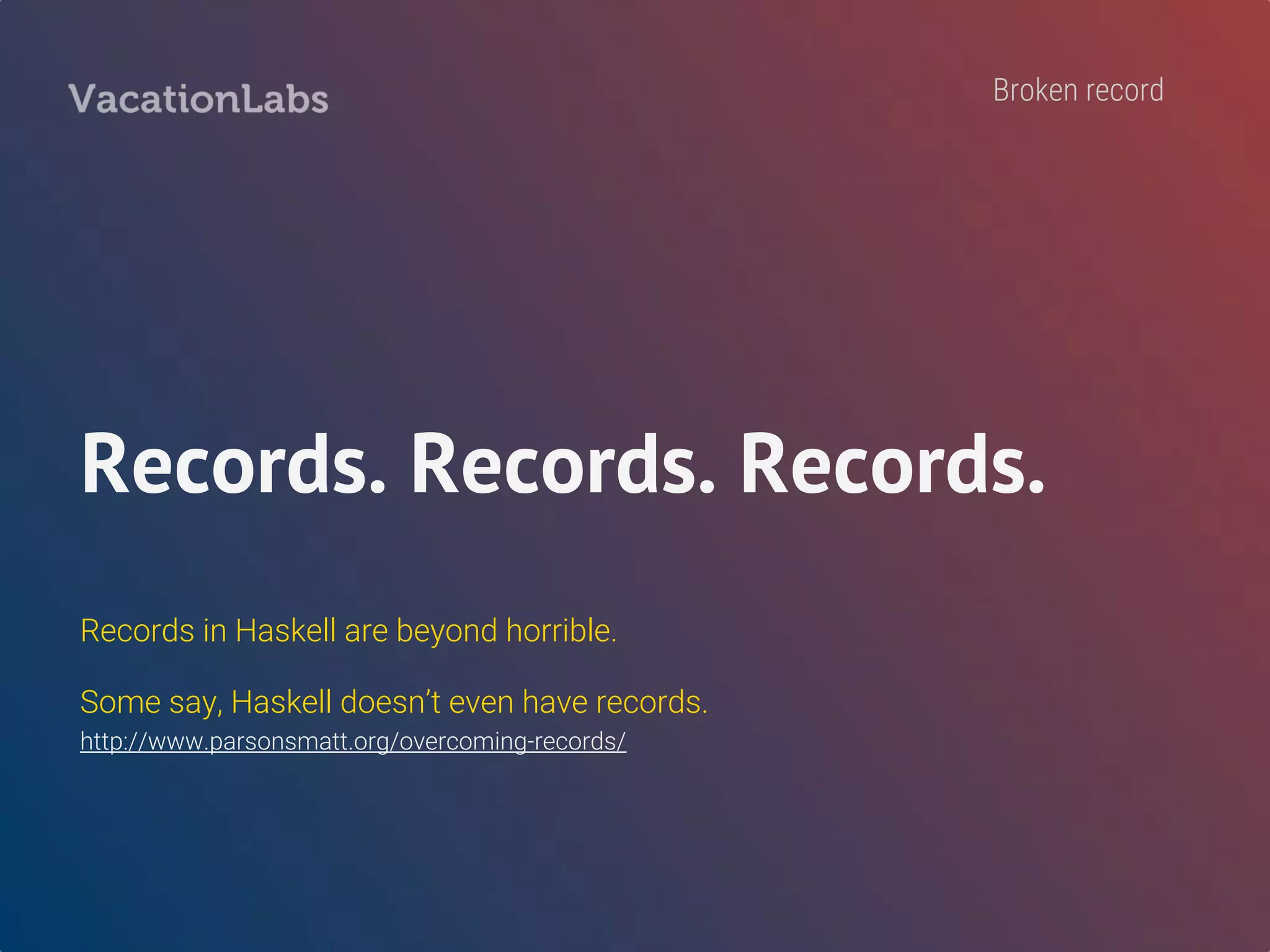 -- Your `users` table would probably map to the following…
data User = User
{ userId :: UserId
, userCreatedAt :: UTCTime
, userUpdatedAt :: UTCTime,
, userStatus :: UserStatus,
, userName :: Maybe Text
, userEmail :: Text
, userAge :: Maybe Int
}
-- But, you can’t use this in your `createUser` endpoint.
-- UI shouldn’t set `id, createdAt, updatedAt, status`
-- No easy way to create a “sub-record” from a master record.
 