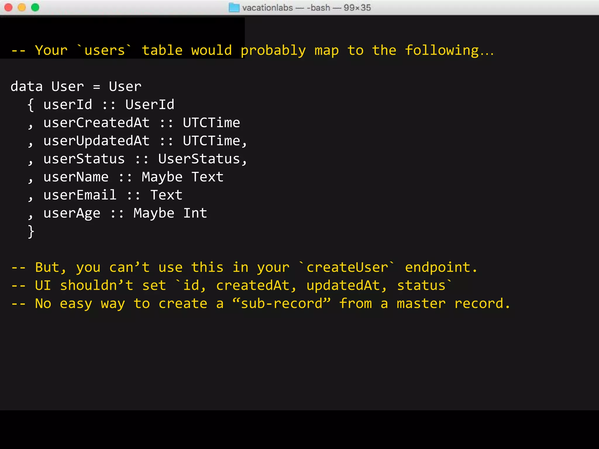 -- Created our own library `record-splicer` to deal with this...
-- https://github.com/vacationlabs/record-splicer
-- Similar approach via Metamorphosis library
createRecordSplice SpliceArgs
{
sourcePrefix = "user"
, source = ''User
, requiredFields =
[
'userName
, 'userEmail
, 'userAge
]
, targetPrefix = "newuser"
, targetName = "NewUser"
, deriveClasses = [''Eq, ''Show, ''Generic]
}
makeLensesWith abbreviatedFields ''NewUser
-- Also generates utility functions to go from User -> NewUser and go
from NewUser -> NewUserDelta -> User
 