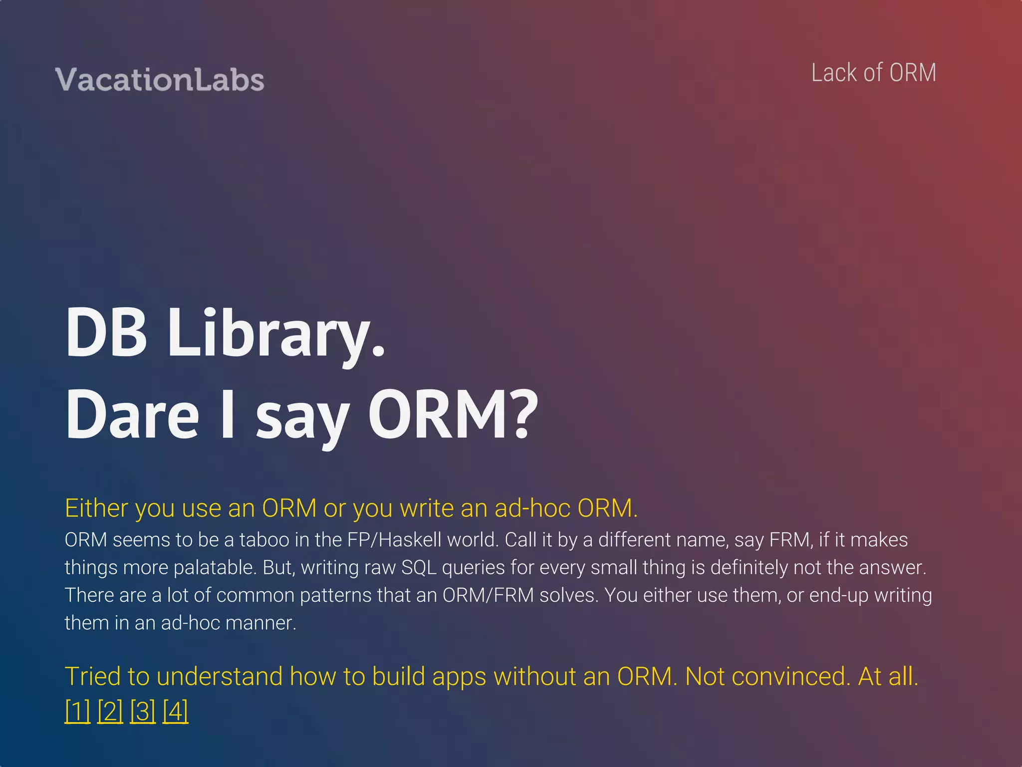 Associations?
No DB library deals with associations.
Except two new discoveries - beam & postgresql-orm
`beam` is a new kid of the block and just overhearing the chatter on their git-repo gives an impression
that it is progressing rapidly. BEAUTIFUL docs, btw.
`postgresql-orm` seems like what we needed. Feel like kicking ourselves for discovering this so late!
Lack of ORM
 