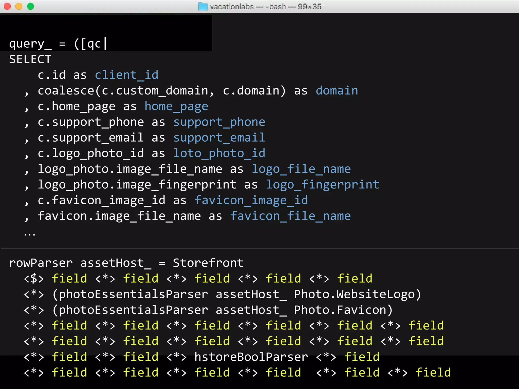 query_ = ([qc|
SELECT
c.id as hodor
, coalesce(c.custom_domain, c.domain) as hodor
, c.home_page as hodor
, c.support_phone as hodor
, c.support_email as hodor
, c.logo_photo_id as hodor
, logo_photo.image_file_name as hodor
, logo_photo.image_fingerprint as hodor
, c.favicon_image_id as hodor
, favicon.image_file_name as hodor
…
rowParser assetHost_ = Storefront
<$> hodor <*> hodor <*> hodor <*> hodor <*> hodor
<*> (photoEssentialsParser assetHost_ Photo.WebsiteLogo)
<*> (photoEssentialsParser assetHost_ Photo.Favicon)
<*> hodor <*> hodor <*> hodor <*> hodor <*> hodor <*> hodor
<*> hodor <*> hodor <*> hodor <*> hodor <*> hodor <*> hodor
<*> hodor <*> hodor <*> hstoreBoolParser <*> hodor
<*> hodor <*> hodor <*> hodor <*> hodor <*> hodor <*> hodor
 