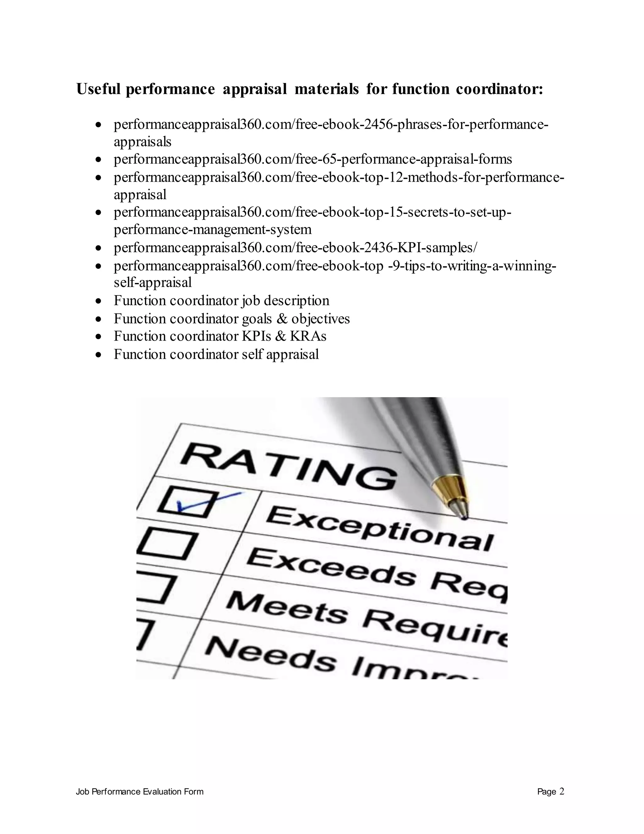 Job Performance Evaluation Form Page 2
Useful performance appraisal materials for function coordinator:
 performanceappraisal360.com/free-ebook-2456-phrases-for-performance-
appraisals
 performanceappraisal360.com/free-65-performance-appraisal-forms
 performanceappraisal360.com/free-ebook-top-12-methods-for-performance-
appraisal
 performanceappraisal360.com/free-ebook-top-15-secrets-to-set-up-
performance-management-system
 performanceappraisal360.com/free-ebook-2436-KPI-samples/
 performanceappraisal360.com/free-ebook-top -9-tips-to-writing-a-winning-
self-appraisal
 Function coordinator job description
 Function coordinator goals & objectives
 Function coordinator KPIs & KRAs
 Function coordinator self appraisal
 