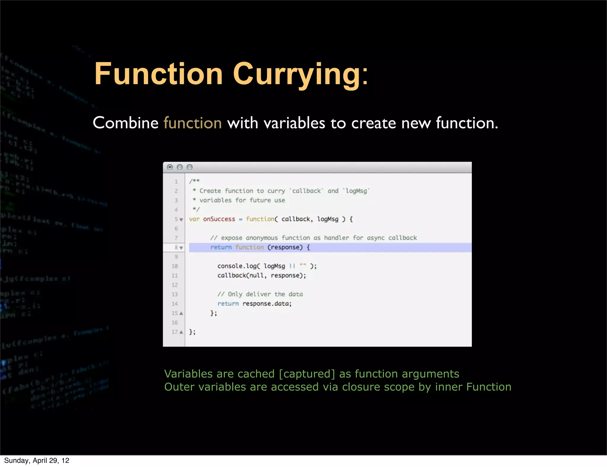 Function Currying:
                       Combine function with variables to create new function.




                                Variables are cached [captured] as function arguments
                                Outer variables are accessed via closure scope by inner Function




Sunday, April 29, 12
 