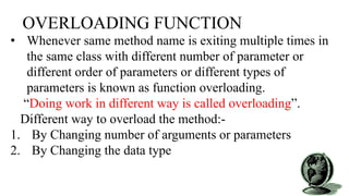 OVERLOADING FUNCTION
• Whenever same method name is exiting multiple times in
the same class with different number of parameter or
different order of parameters or different types of
parameters is known as function overloading.
“Doing work in different way is called overloading”.
Different way to overload the method:-
1. By Changing number of arguments or parameters
2. By Changing the data type
 