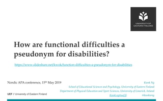 UEF // University of Eastern Finland
https://www.slideshare.net/kwok/function-difficulties-a-pseudonym-for-disabilities
Nordic APA conference, 15th May 2019 Kwok Ng
School of Educational Sciences and Psychology, University of Eastern Finland
Department of Physical Education and Sport Sciences, University of Limerick, Ireland
Kwok.ng@uef.fi @kwokwng
How are functional difficulties a
pseudonym for disabilities?
 