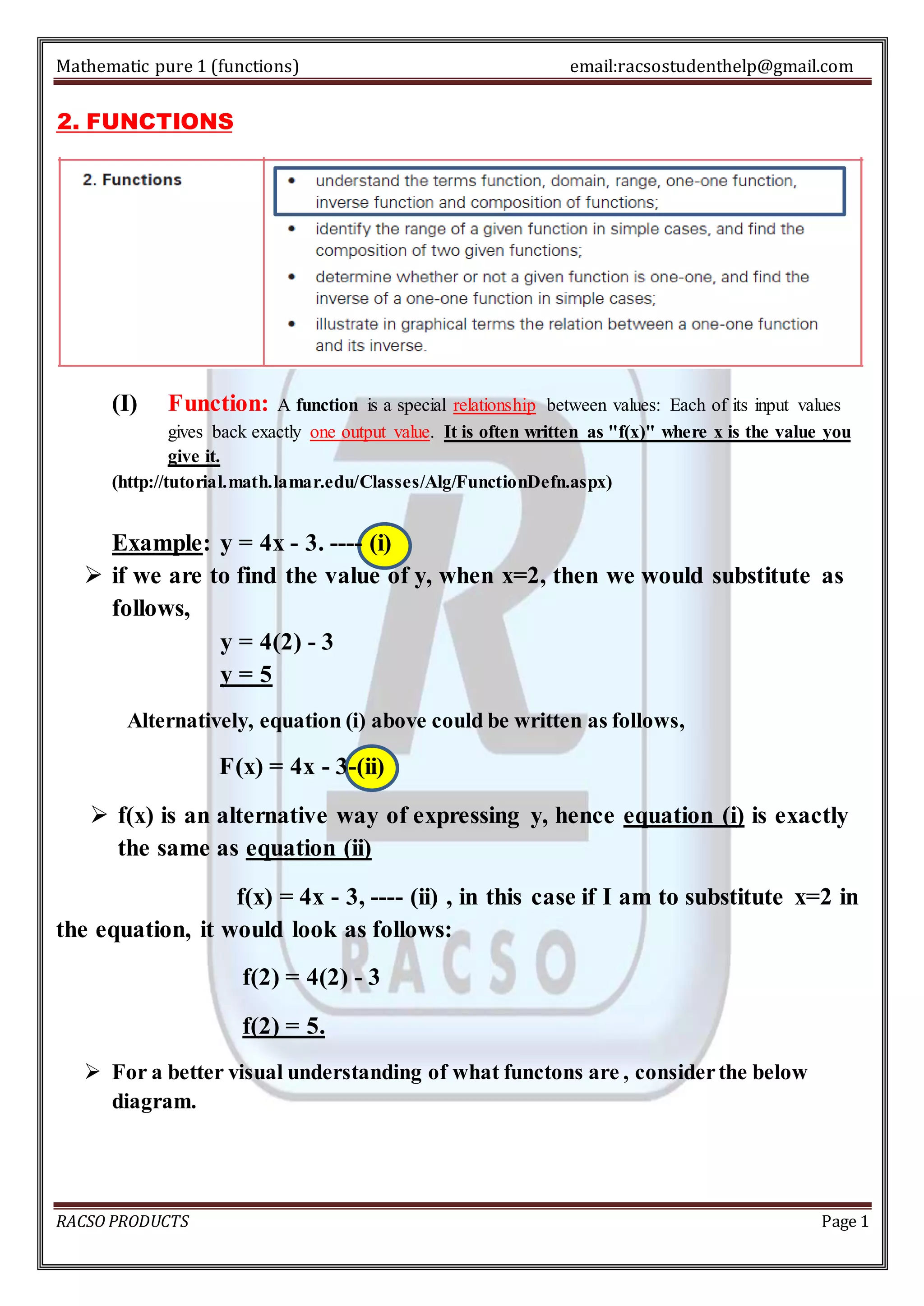 Mathematic pure 1 (functions) email:racsostudenthelp@gmail.com 
2. FUNCTIONS 
(I) Function: A function is a special relationship between values: Each of its input values 
gives back exactly one output value. It is often written as "f(x)" where x is the value you 
give it. 
(http://tutorial.math.lamar.edu/Classes/Alg/FunctionDefn.aspx) 
Example: y = 4x - 3. ---- (i) 
 if we are to find the value of y, when x=2, then we would substitute as 
follows, 
y = 4(2) - 3 
y = 5 
Alternatively, equation (i) above could be written as follows, 
F(x) = 4x - 3-(ii) 
 f(x) is an alternative way of expressing y, hence equation (i) is exactly 
the same as equation (ii) 
f(x) = 4x - 3, ---- (ii) , in this case if I am to substitute x=2 in 
the equation, it would look as follows: 
f(2) = 4(2) - 3 
f(2) = 5. 
 For a better visual understanding of what functons are , consider the below 
diagram. 
RACSO PRODUCTS Page 1 
 