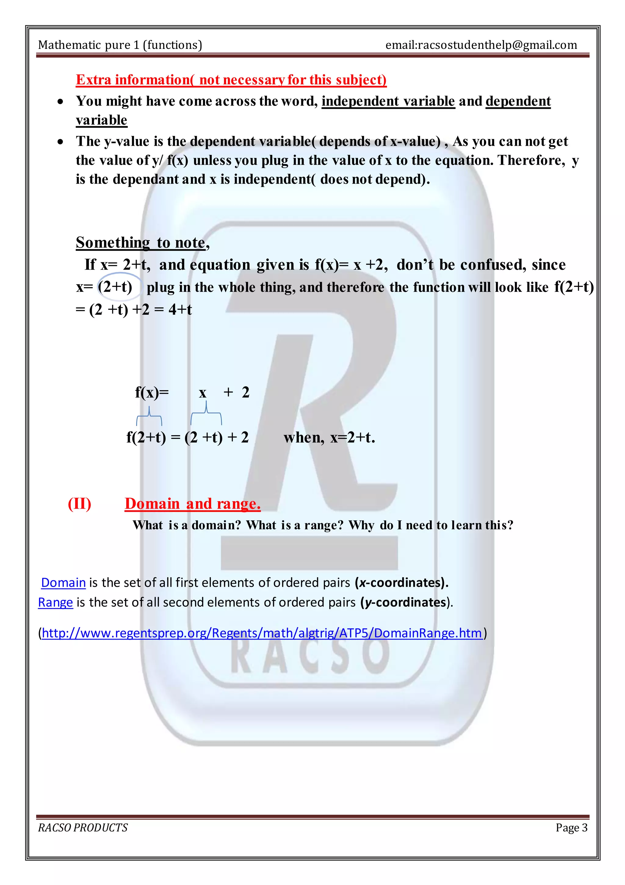 Mathematic pure 1 (functions) email:racsostudenthelp@gmail.com 
Extra information( not necessary for this subject) 
 You might have come across the word, independent variable and dependent 
variable 
 The y-value is the dependent variable( depends of x-value) , As you can not get 
the value of y/ f(x) unless you plug in the value of x to the equation. Therefore, y 
is the dependant and x is independent( does not depend). 
Something to note, 
If x= 2+t, and equation given is f(x)= x +2, don’t be confused, since 
x= (2+t) plug in the whole thing, and therefore the function will look like f(2+t) 
= (2 +t) +2 = 4+t 
f(x)= x + 2 
f(2+t) = (2 +t) + 2 when, x=2+t. 
(II) Domain and range. 
What is a domain? What is a range? Why do I need to learn this? 
Domain is the set of all first elements of ordered pairs (x-coordinates). 
Range is the set of all second elements of ordered pairs (y-coordinates). 
(http://www.regentsprep.org/Regents/math/algtrig/ATP5/DomainRange.htm) 
RACSO PRODUCTS Page 3 
 