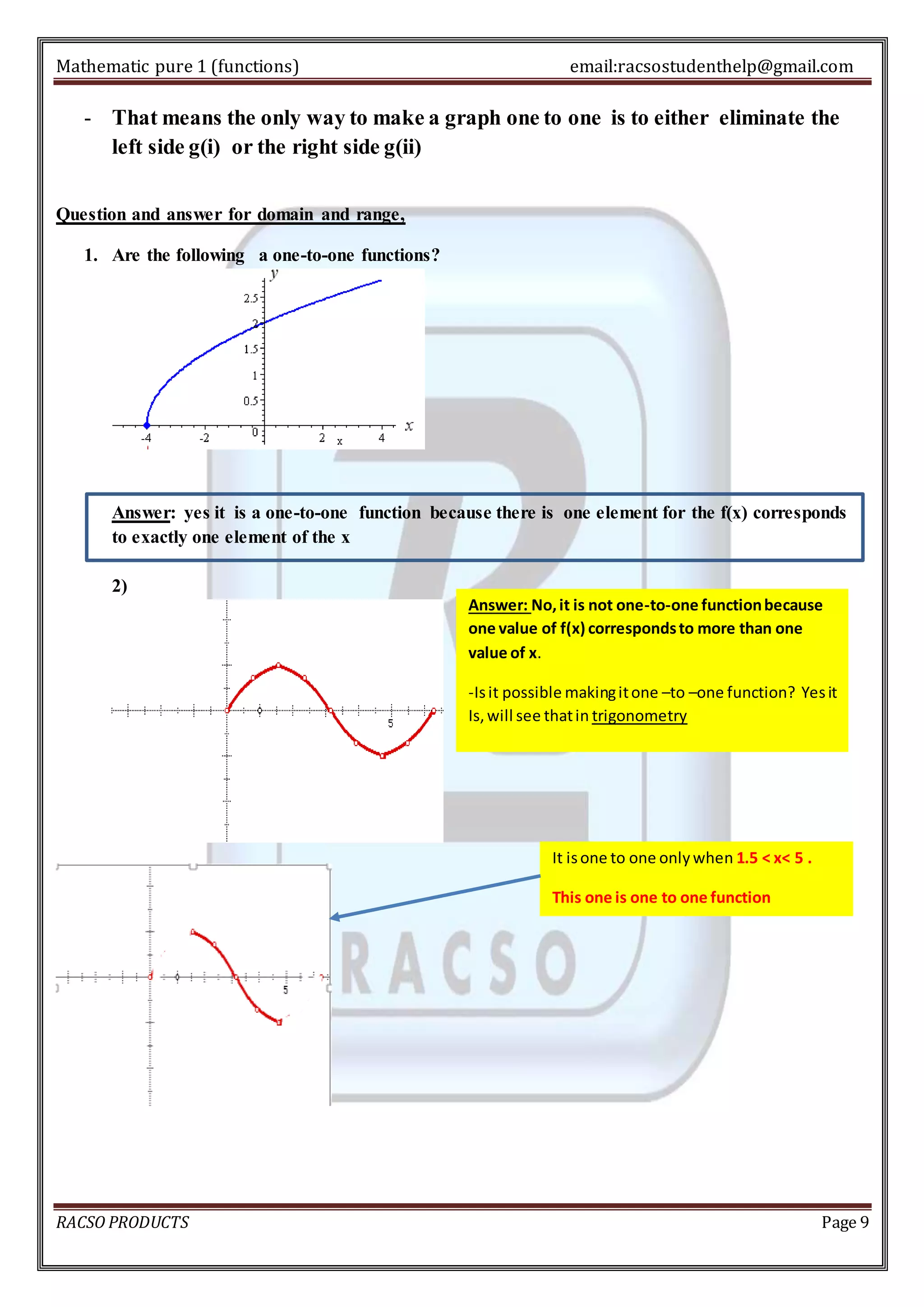 Mathematic pure 1 (functions) email:racsostudenthelp@gmail.com 
- That means the only way to make a graph one to one is to either eliminate the 
left side g(i) or the right side g(ii) 
Question and answer for domain and range, 
1. Are the following a one-to-one functions? 
Answer: yes it is a one-to-one function because there is one element for the f(x) corresponds 
to exactly one element of the x 
2) 
Answer: No, it is not one-to-one function because 
one value of f(x) corresponds to more than one 
value of x. 
-Is it possible making it one –to –one function? Yes it 
Is, will see that in trigonometry 
It is one to one only when 1.5 < x< 5 . 
This one is one to one function 
RACSO PRODUCTS Page 9 
 